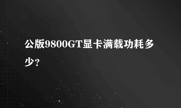 公版9800GT显卡满载功耗多少？