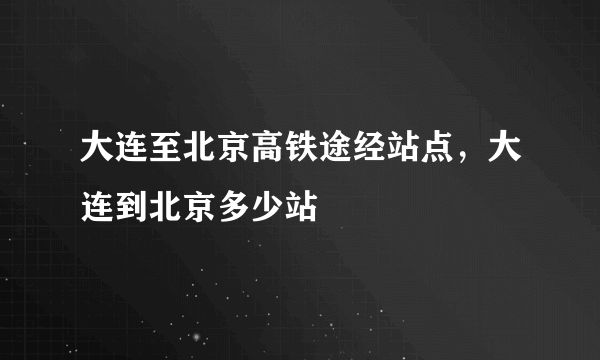 大连至北京高铁途经站点，大连到北京多少站