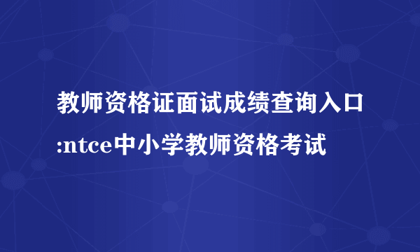 教师资格证面试成绩查询入口:ntce中小学教师资格考试