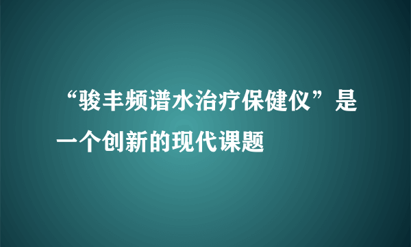 “骏丰频谱水治疗保健仪”是一个创新的现代课题