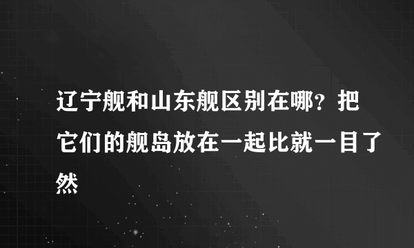 辽宁舰和山东舰区别在哪？把它们的舰岛放在一起比就一目了然