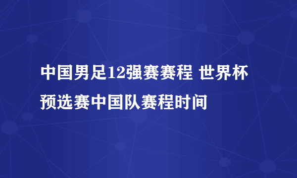 中国男足12强赛赛程 世界杯预选赛中国队赛程时间