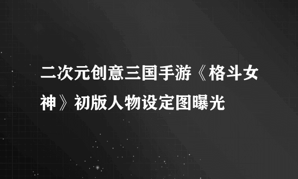 二次元创意三国手游《格斗女神》初版人物设定图曝光