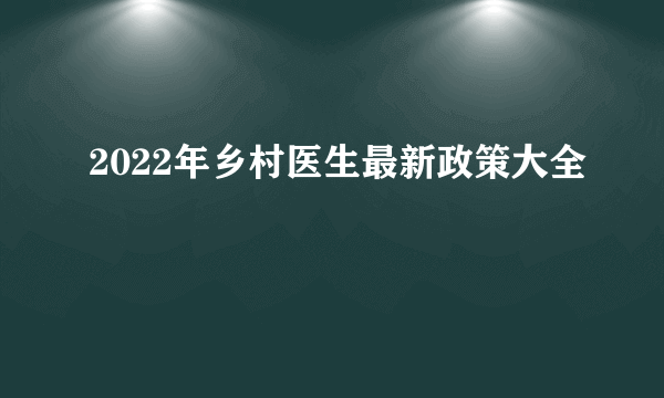 2022年乡村医生最新政策大全