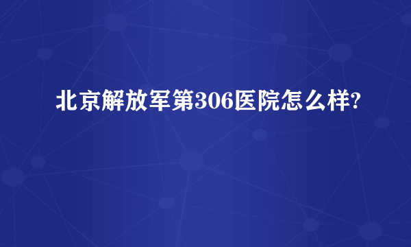 北京解放军第306医院怎么样?