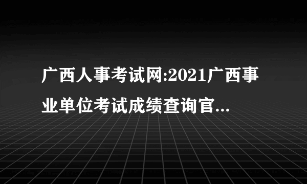 广西人事考试网:2021广西事业单位考试成绩查询官网-贵港市华图