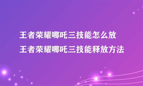 王者荣耀哪吒三技能怎么放 王者荣耀哪吒三技能释放方法