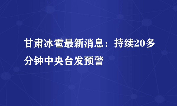 甘肃冰雹最新消息：持续20多分钟中央台发预警