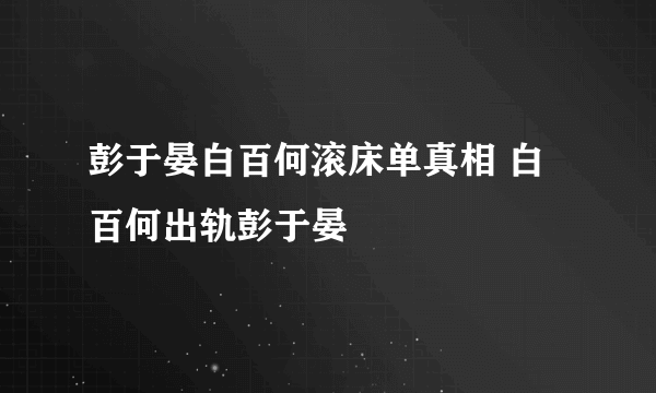 彭于晏白百何滚床单真相 白百何出轨彭于晏