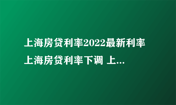 上海房贷利率2022最新利率 上海房贷利率下调 上海首套房贷款利率