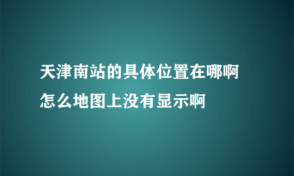 天津南站的具体位置在哪啊 怎么地图上没有显示啊