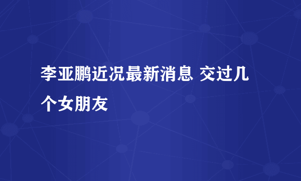 李亚鹏近况最新消息 交过几个女朋友