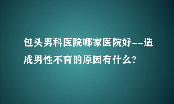 包头男科医院哪家医院好--造成男性不育的原因有什么?