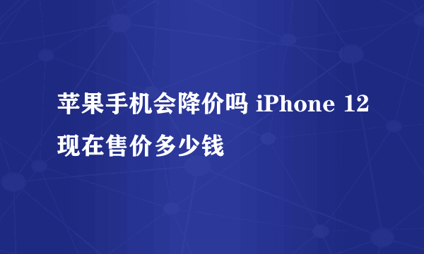 苹果手机会降价吗 iPhone 12现在售价多少钱