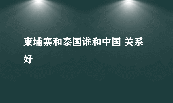 柬埔寨和泰国谁和中国 关系好