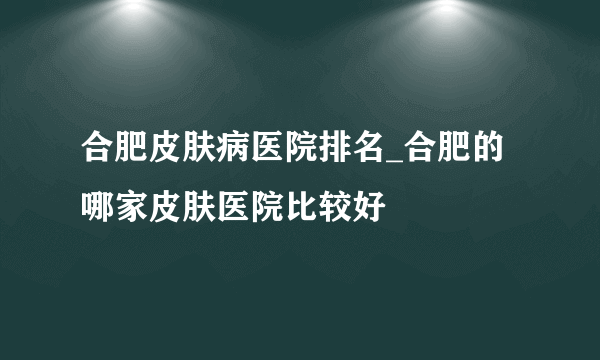 合肥皮肤病医院排名_合肥的哪家皮肤医院比较好