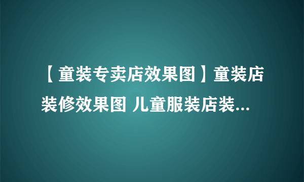 【童装专卖店效果图】童装店装修效果图 儿童服装店装修效果图大全