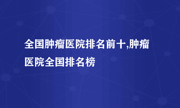 全国肿瘤医院排名前十,肿瘤医院全国排名榜