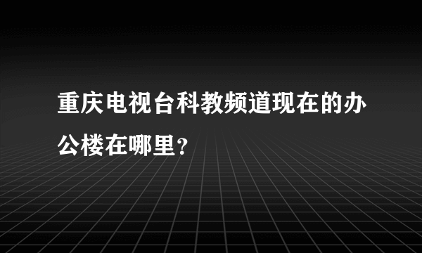 重庆电视台科教频道现在的办公楼在哪里？