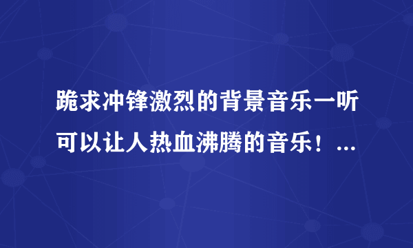 跪求冲锋激烈的背景音乐一听可以让人热血沸腾的音乐！有的话给我说一下名字！