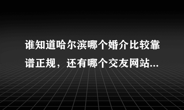 谁知道哈尔滨哪个婚介比较靠谱正规，还有哪个交友网站在哈尔滨比较好