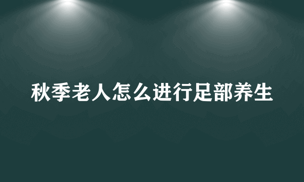 秋季老人怎么进行足部养生