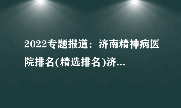 2022专题报道：济南精神病医院排名(精选排名)济南治精神病口碑