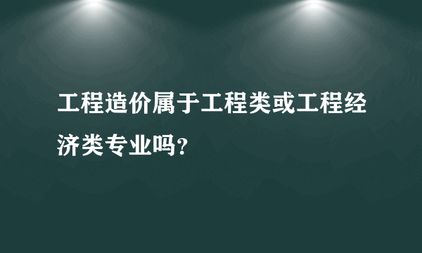 工程造价属于工程类或工程经济类专业吗？