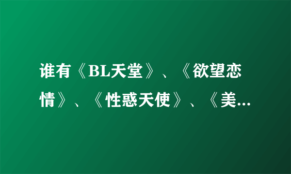 谁有《BL天堂》、《欲望恋情》、《性惑天使》、《美姬》、《乱漫》、《水溶少女》？请发2358545689@qq.com