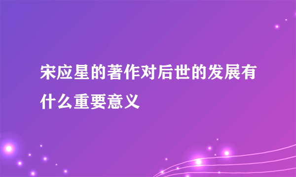 宋应星的著作对后世的发展有什么重要意义