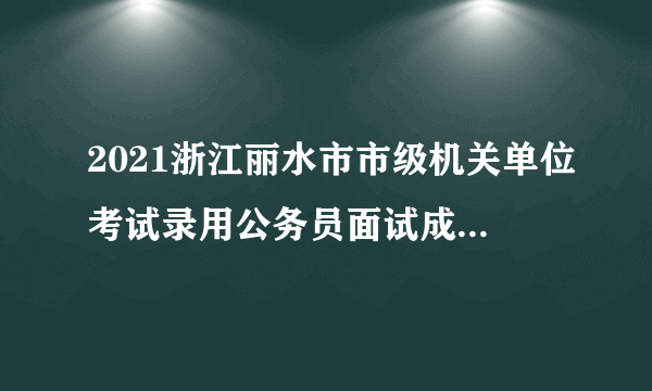 2021浙江丽水市市级机关单位考试录用公务员面试成绩、总成绩及入围体检人员名单公告