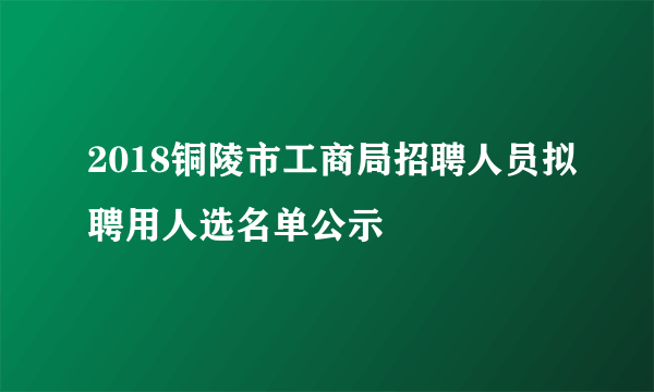 2018铜陵市工商局招聘人员拟聘用人选名单公示