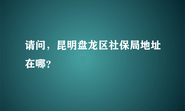 请问，昆明盘龙区社保局地址在哪？