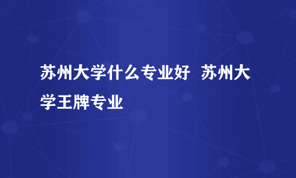 苏州大学什么专业好  苏州大学王牌专业