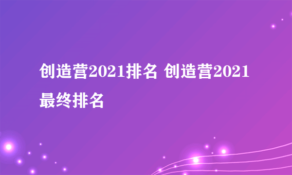 创造营2021排名 创造营2021最终排名