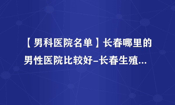 【男科医院名单】长春哪里的男性医院比较好-长春生殖科哪个医院好