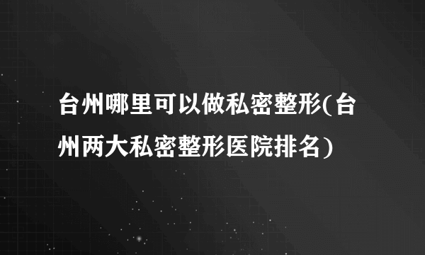 台州哪里可以做私密整形(台州两大私密整形医院排名)