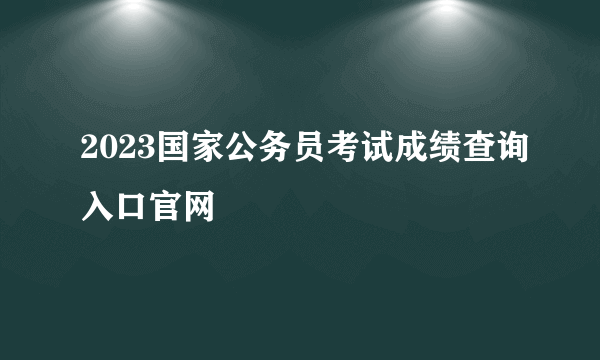 2023国家公务员考试成绩查询入口官网