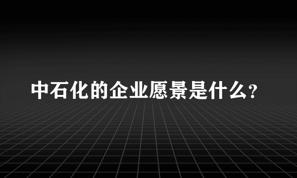 中石化的企业愿景是什么？