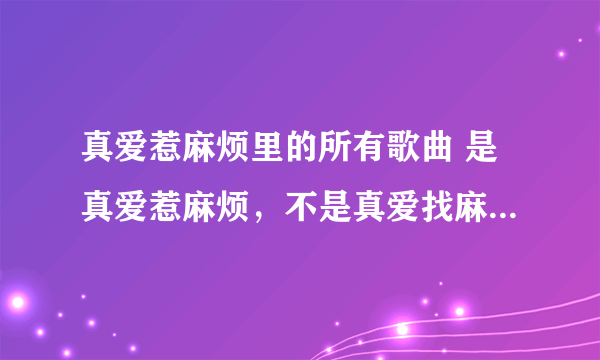 真爱惹麻烦里的所有歌曲 是真爱惹麻烦，不是真爱找麻烦，谢谢