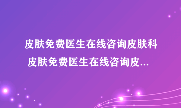 皮肤免费医生在线咨询皮肤科 皮肤免费医生在线咨询皮肤科妇幼保健院