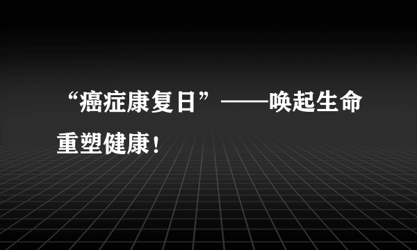 “癌症康复日”——唤起生命重塑健康！