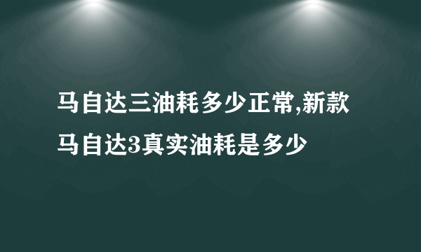 马自达三油耗多少正常,新款马自达3真实油耗是多少