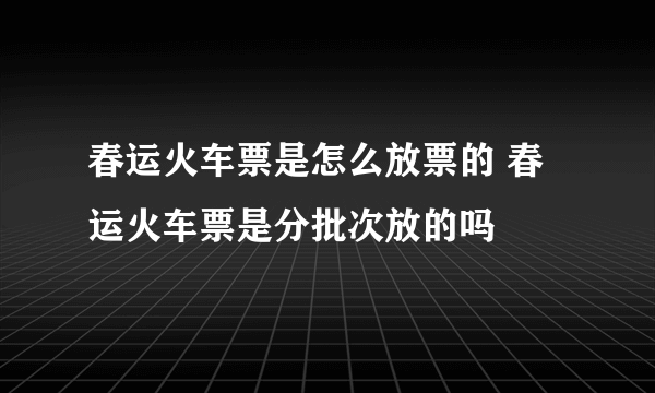 春运火车票是怎么放票的 春运火车票是分批次放的吗