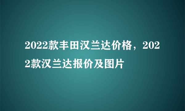 2022款丰田汉兰达价格，2022款汉兰达报价及图片