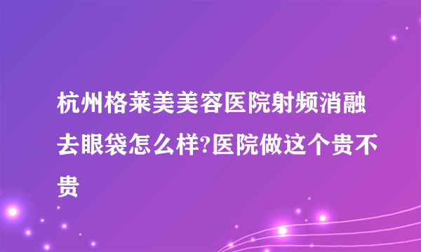 杭州格莱美美容医院射频消融去眼袋怎么样?医院做这个贵不贵