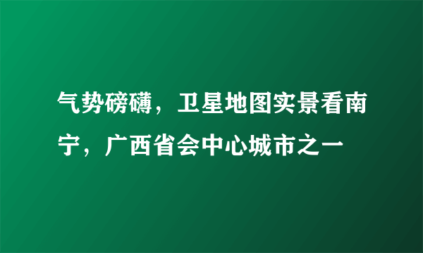 气势磅礴，卫星地图实景看南宁，广西省会中心城市之一