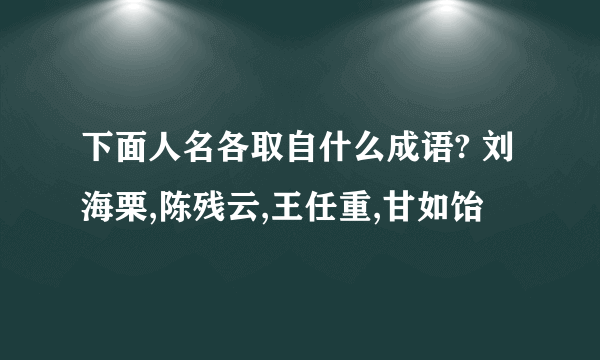 下面人名各取自什么成语? 刘海栗,陈残云,王任重,甘如饴