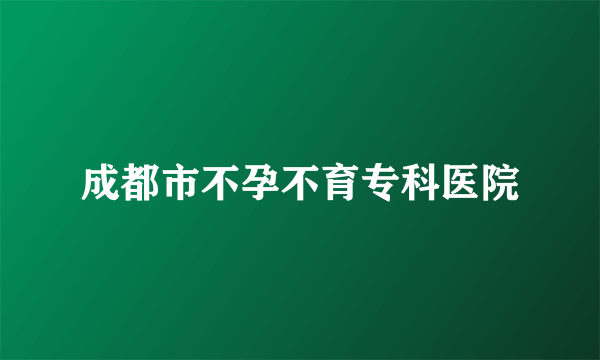 成都市不孕不育专科医院