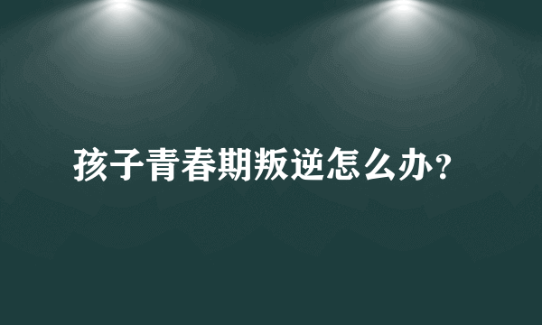 孩子青春期叛逆怎么办？